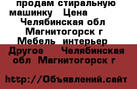 продам стиральную машинку › Цена ­ 7 500 - Челябинская обл., Магнитогорск г. Мебель, интерьер » Другое   . Челябинская обл.,Магнитогорск г.